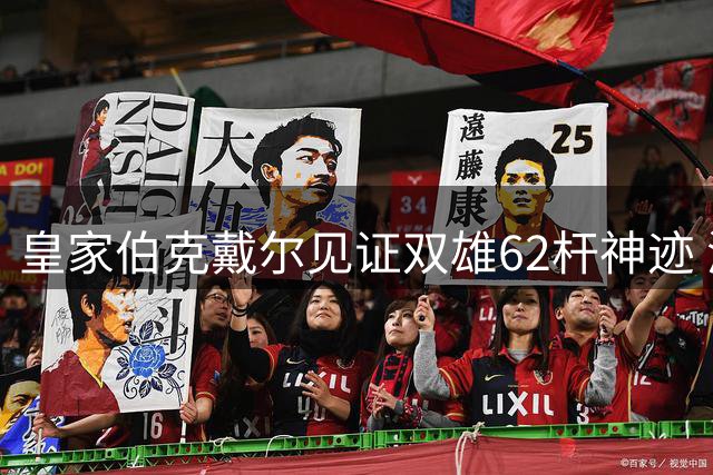 皇家伯克戴尔见证双雄62杆神迹 澳洲名将与美巡悍将共创公开赛历史